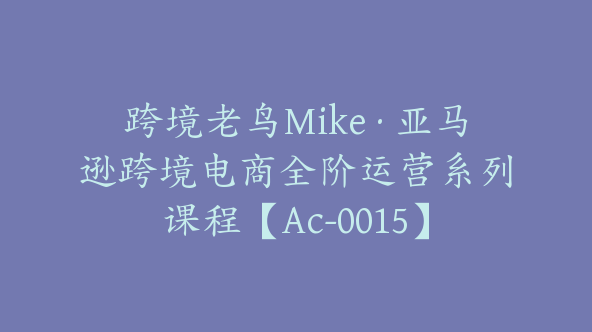 跨境老鸟Mike·亚马逊跨境电商全阶运营系列课程【Ac-0015】