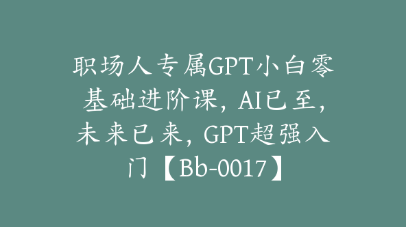 职场人专属GPT小白零基础进阶课，AI已至，未来已来，GPT超强入门【Bb-0017】