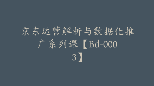 京东运营解析与数据化推广系列课【Bd-0003】
