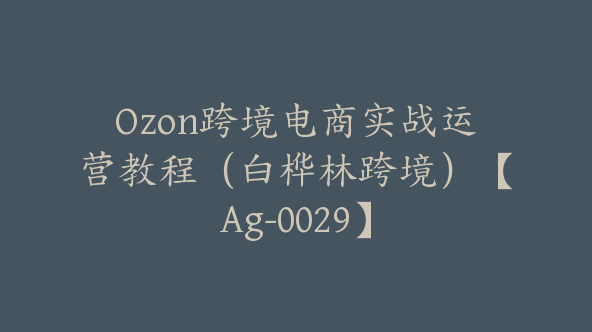 Ozon跨境电商实战运营教程（白桦林跨境）【Ag-0029】