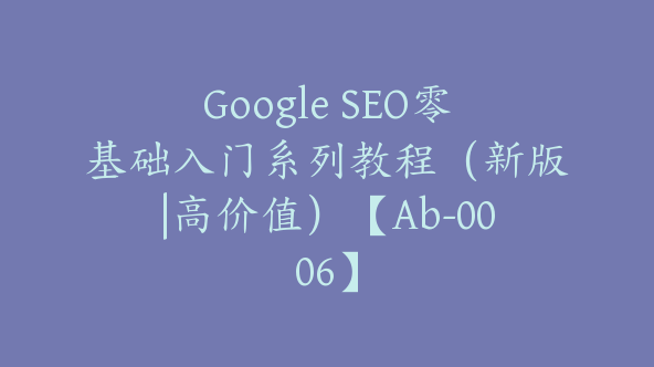 Google SEO零基础入门系列教程（新版|高价值）【Ab-0006】