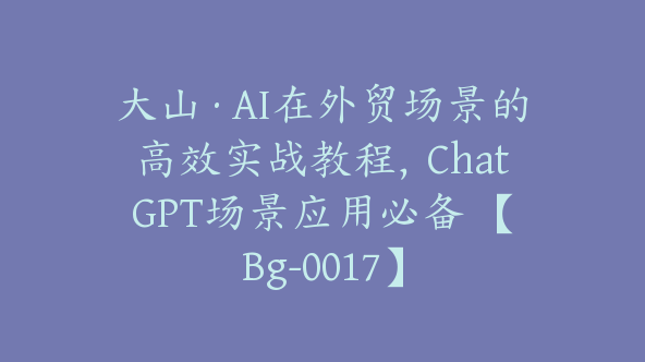 大山·AI在外贸场景的高效实战教程，ChatGPT场景应用必备 【Bg-0017】