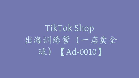 TikTok Shop 出海训练营（一店卖全球）【Ad-0010】