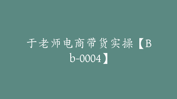 于老师电商带货实操【Bb-0004】