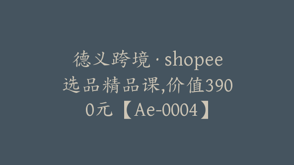 德义跨境·shopee选品精品课,价值3900元【Ae-0004】