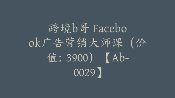 跨境b哥 Facebook广告营销大师课（价值：3900）【Ab-0029】