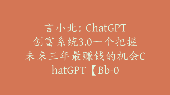 言小北：ChatGPT创富系统3.0一个把握未来三年最赚钱的机会ChatGPT【Bb-0019】