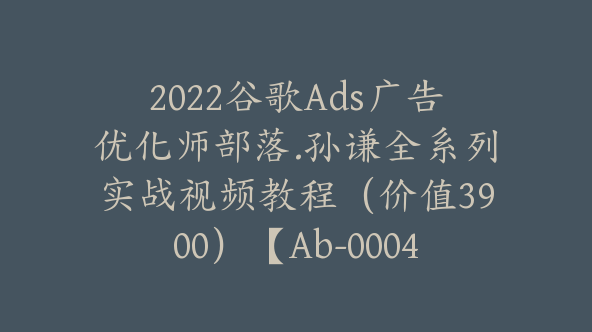 2022谷歌Ads广告优化师部落.孙谦全系列实战视频教程（价值3900）【Ab-0004】