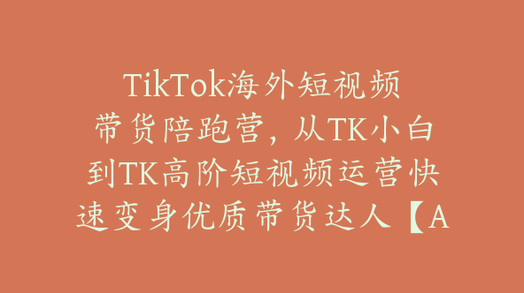TikTok海外短视频带货陪跑营，从TK小白到TK高阶短视频运营快速变身优质带货达人【Ad-0014】