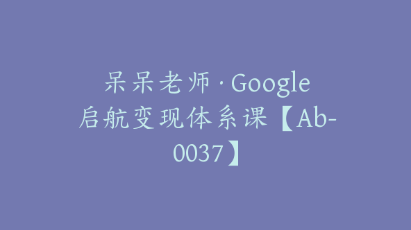 呆呆老师·Google启航变现体系课【Ab-0037】