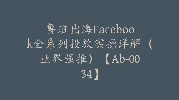 鲁班出海Facebook全系列投放实操详解（业界强推）【Ab-0034】