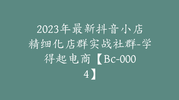 2023年最新抖音小店精细化店群实战社群-学得起电商【Bc-0004】