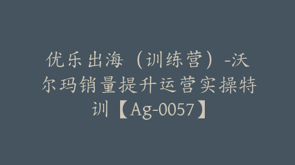 优乐出海（训练营）-沃尔玛销量提升运营实操特训【Ag-0057】