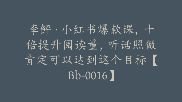 李鲆·小红书爆款课，十倍提升阅读量，听话照做肯定可以达到这个目标【Bb-0016】