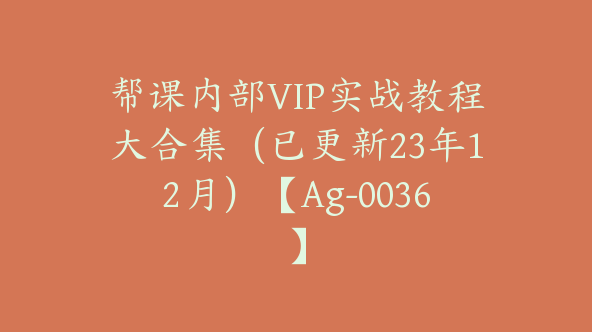 帮课内部VIP实战教程大合集（已更新23年12月）【Ag-0036】