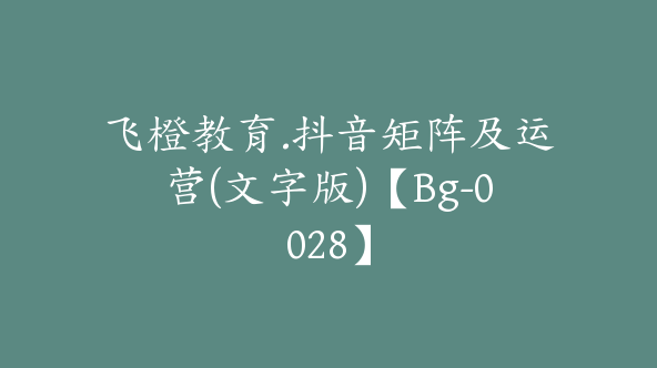 飞橙教育.抖音矩阵及运营(文字版)【Bg-0028】