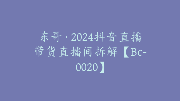 东哥·2024抖音直播带货直播间拆解【Bc-0020】