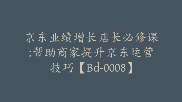 京东业绩增长店长必修课:帮助商家提升京东运营技巧【Bd-0008】