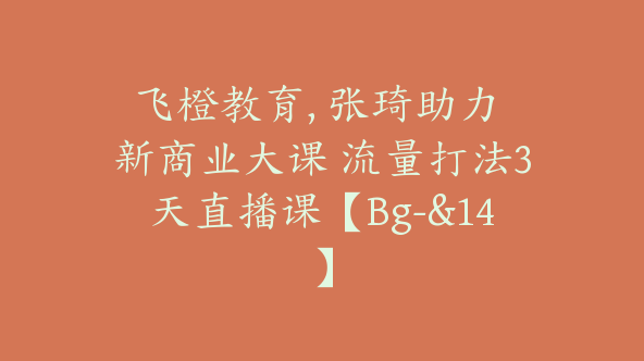飞橙教育, 张琦助力 新商业大课 流量打法3天直播课【Bg-&14】