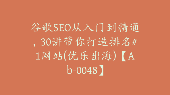 谷歌SEO从入门到精通，30讲带你打造排名#1网站(优乐出海)【Ab-0048】