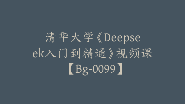 清华大学《Deepseek入门到精通》视频课【Bg-0099】