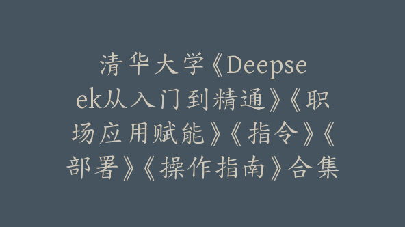 清华大学《Deepseek从入门到精通》《职场应用赋能》《指令》《部署》《操作指南》合集【Bg-0098】