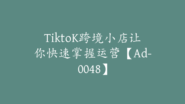 TiktoK跨境小店让你快速掌握运营【Ad-0048】