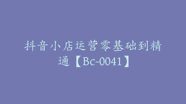 抖音小店运营零基础到精通【Bc-0041】