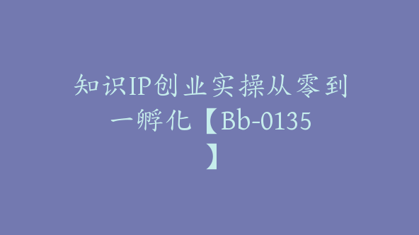 知识IP创业实操从零到一孵化【Bb-0135】