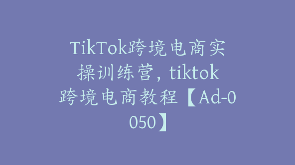 TikTok跨境电商实操训练营，tiktok跨境电商教程【Ad-0050】