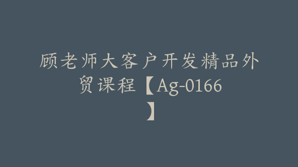 顾老师大客户开发精品外贸课程【Ag-0166】