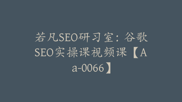 若凡SEO研习室：谷歌SEO实操课视频课【Aa-0066】
