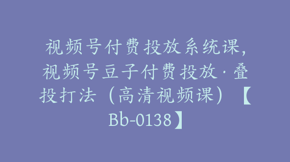 视频号付费投放系统课，视频号豆子付费投放·叠投打法（高清视频课）【Bb-0138】