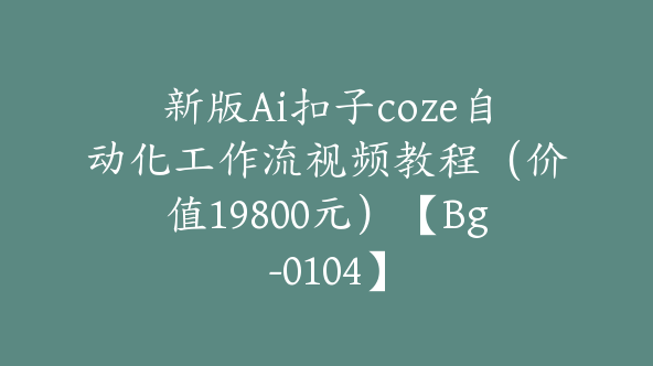 新版Ai扣子coze自动化工作流视频教程（价值19800元）【Bg-0104】