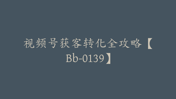 视频号获客转化全攻略【Bb-0139】
