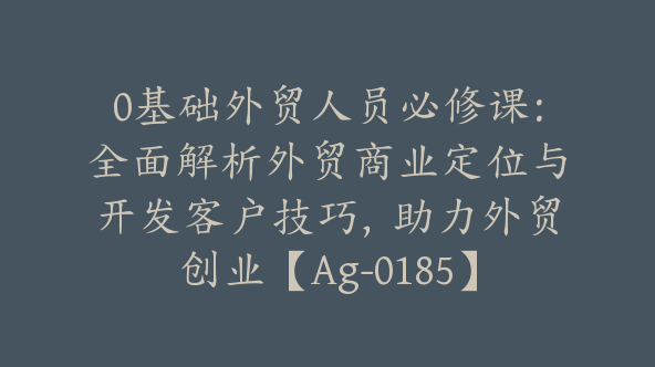 0基础外贸人员必修课：全面解析外贸商业定位与开发客户技巧，助力外贸创业【Ag-0185】