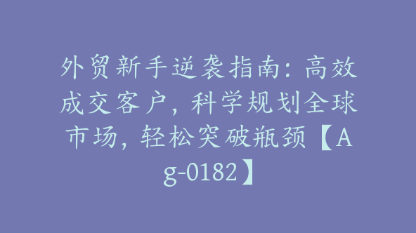 外贸新手逆袭指南：高效成交客户，科学规划全球市场，轻松突破瓶颈【Ag-0182】
