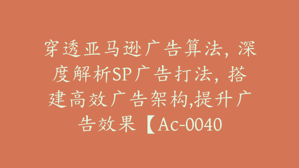 穿透亚马逊广告算法，深度解析SP广告打法，搭建高效广告架构,提升广告效果【Ac-0040】