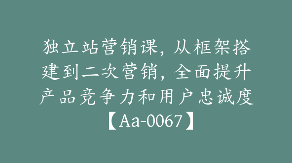 独立站营销课，从框架搭建到二次营销，全面提升产品竞争力和用户忠诚度【Aa-0067】
