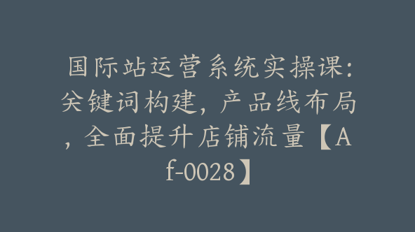 国际站运营系统实操课：关键词构建，产品线布局，全面提升店铺流量【Af-0028】
