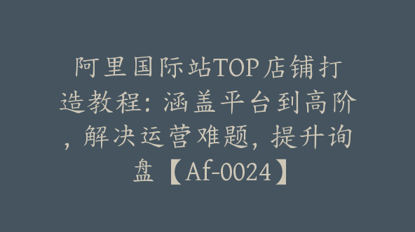 阿里国际站TOP店铺打造教程：涵盖平台到高阶，解决运营难题，提升询盘【Af-0024】