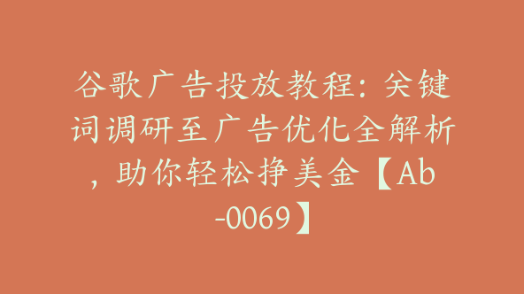谷歌广告投放教程：关键词调研至广告优化全解析，助你轻松挣美金【Ab-0069】