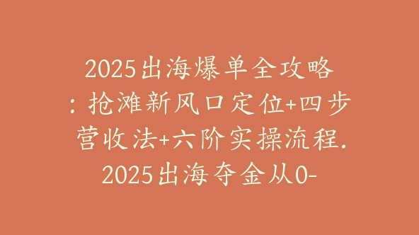 2025出海爆单全攻略：抢滩新风口定位+四步营收法+六阶实操流程.2025出海夺金从0-1跑通出海全流程（交个朋友）【Ag-0186】