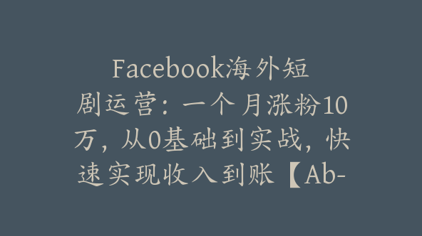Facebook海外短剧运营：一个月涨粉10万，从0基础到实战，快速实现收入到账【Ab-0069】