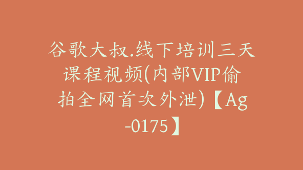谷歌大叔.线下培训三天课程视频(内部VIP偷拍全网首次外泄)【Ag-0175】