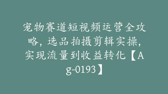 宠物赛道短视频运营全攻略，选品拍摄剪辑实操，实现流量到收益转化【Ag-0193】