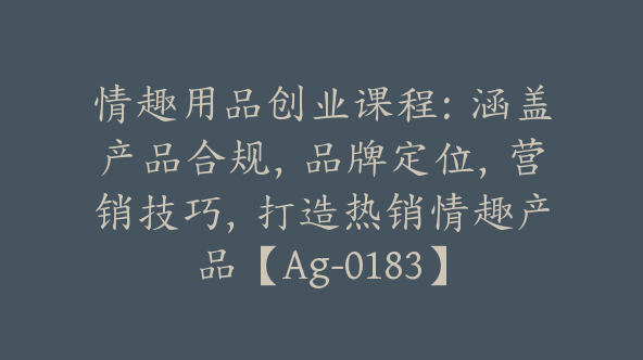 情趣用品创业课程：涵盖产品合规，品牌定位，营销技巧，打造热销情趣产品【Ag-0183】