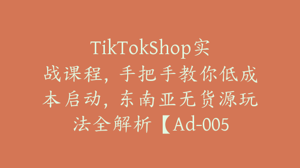 TikTokShop实战课程，手把手教你低成本启动，东南亚无货源玩法全解析【Ad-0053】