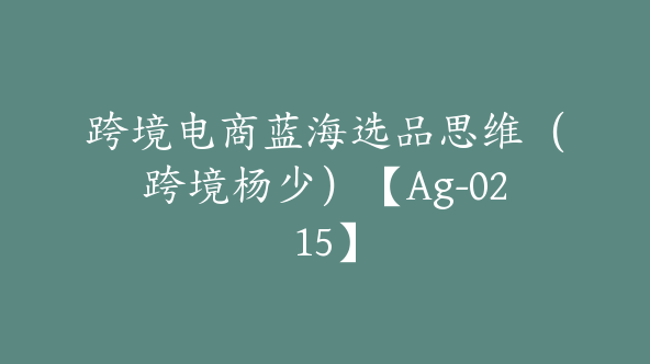 跨境电商蓝海选品思维（跨境杨少）【Ag-0215】