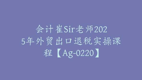 会计崔Sir老师2025年外贸出口退税实操课程【Ag-0220】